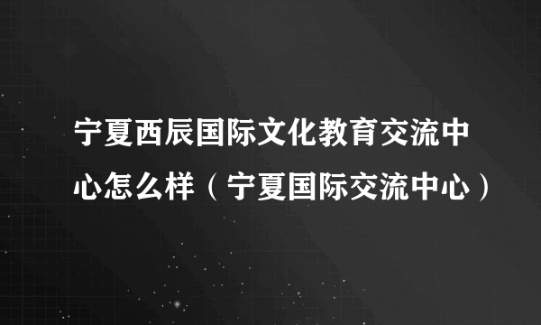 宁夏西辰国际文化教育交流中心怎么样（宁夏国际交流中心）