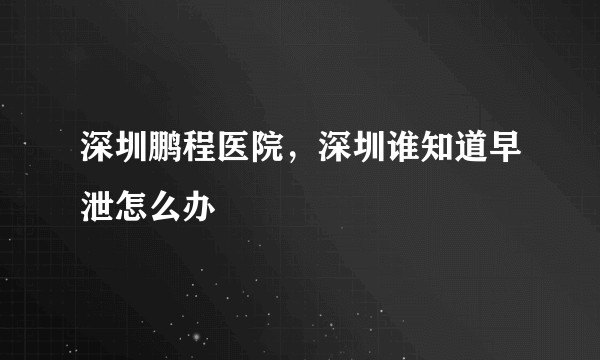 深圳鹏程医院，深圳谁知道早泄怎么办