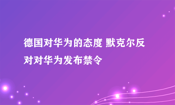 德国对华为的态度 默克尔反对对华为发布禁令