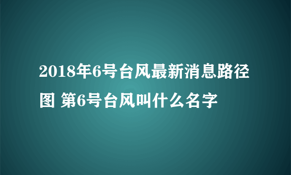 2018年6号台风最新消息路径图 第6号台风叫什么名字