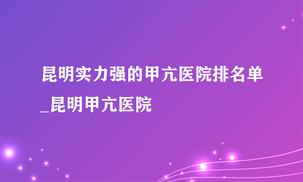 昆明实力强的甲亢医院排名单_昆明甲亢医院