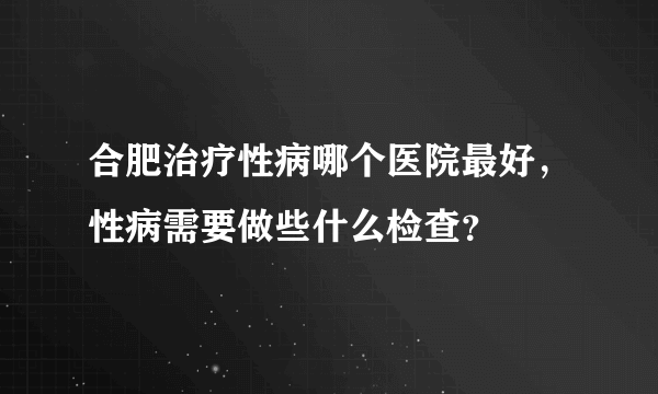 合肥治疗性病哪个医院最好，性病需要做些什么检查？