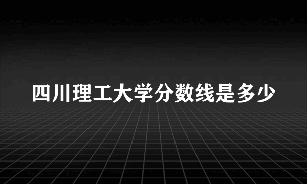 四川理工大学分数线是多少