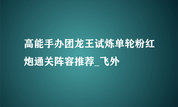 高能手办团龙王试炼单轮粉红炮通关阵容推荐_飞外