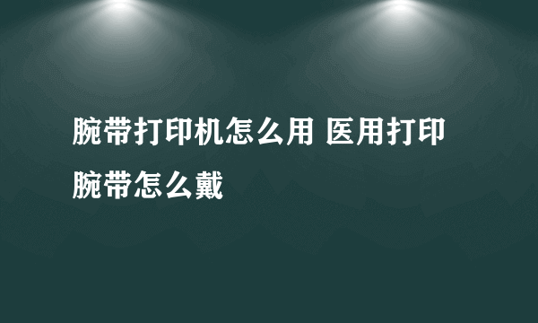 腕带打印机怎么用 医用打印腕带怎么戴