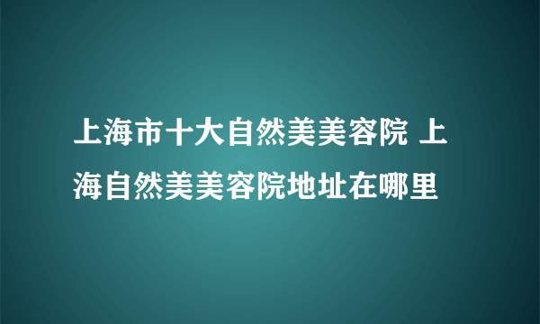 上海市十大自然美美容院 上海自然美美容院地址在哪里