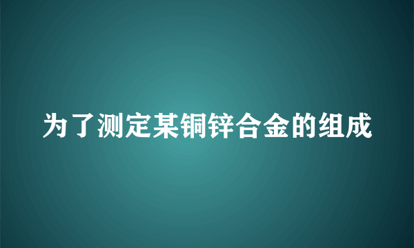 为了测定某铜锌合金的组成