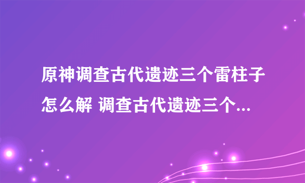 原神调查古代遗迹三个雷柱子怎么解 调查古代遗迹三个雷元素方碑解密攻略