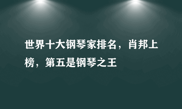 世界十大钢琴家排名，肖邦上榜，第五是钢琴之王