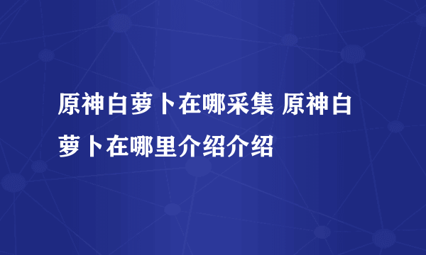 原神白萝卜在哪采集 原神白萝卜在哪里介绍介绍