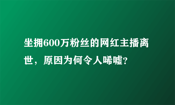 坐拥600万粉丝的网红主播离世，原因为何令人唏嘘？