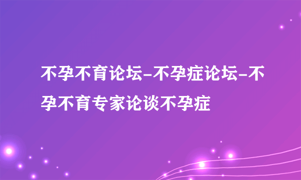 不孕不育论坛-不孕症论坛-不孕不育专家论谈不孕症