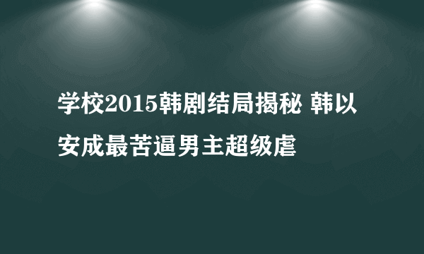 学校2015韩剧结局揭秘 韩以安成最苦逼男主超级虐