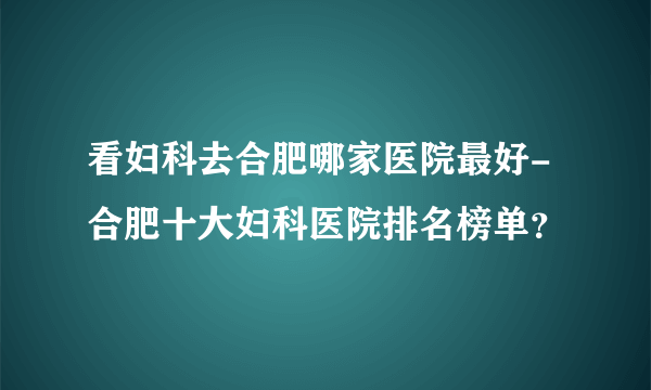 看妇科去合肥哪家医院最好-合肥十大妇科医院排名榜单？