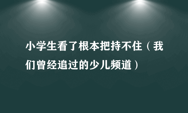 小学生看了根本把持不住（我们曾经追过的少儿频道）