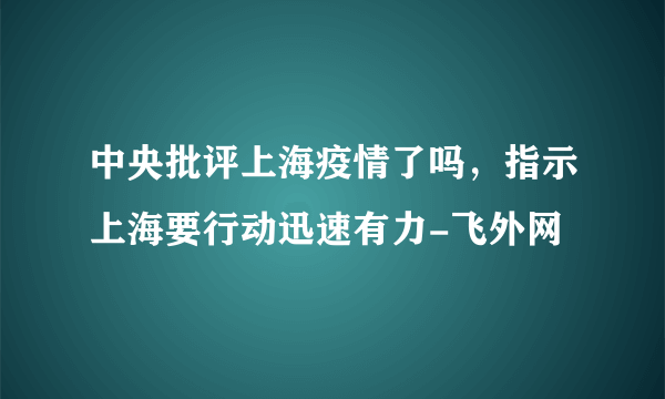 中央批评上海疫情了吗，指示上海要行动迅速有力-飞外网