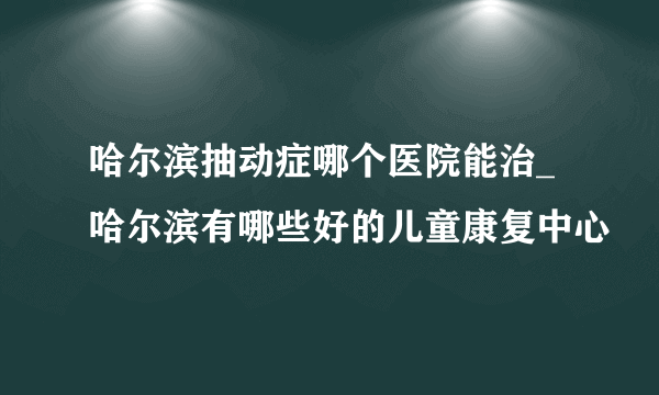 哈尔滨抽动症哪个医院能治_哈尔滨有哪些好的儿童康复中心