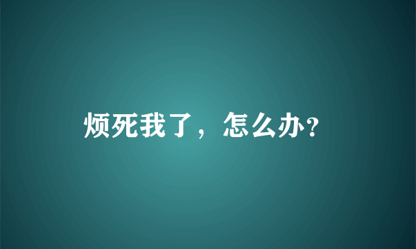 烦死我了，怎么办？