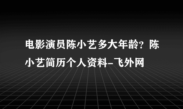 电影演员陈小艺多大年龄？陈小艺简历个人资料-飞外网