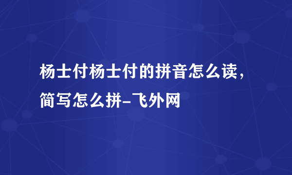 杨士付杨士付的拼音怎么读，简写怎么拼-飞外网