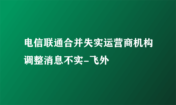 电信联通合并失实运营商机构调整消息不实-飞外