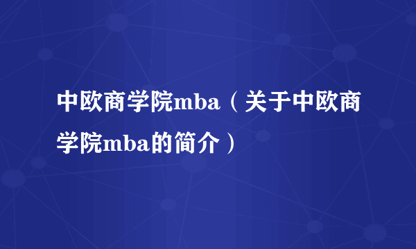 中欧商学院mba（关于中欧商学院mba的简介）