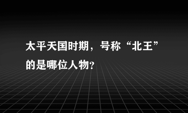 太平天国时期，号称“北王”的是哪位人物？