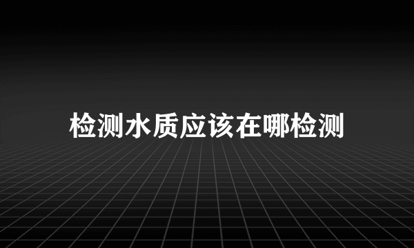 检测水质应该在哪检测