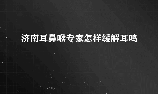 济南耳鼻喉专家怎样缓解耳鸣