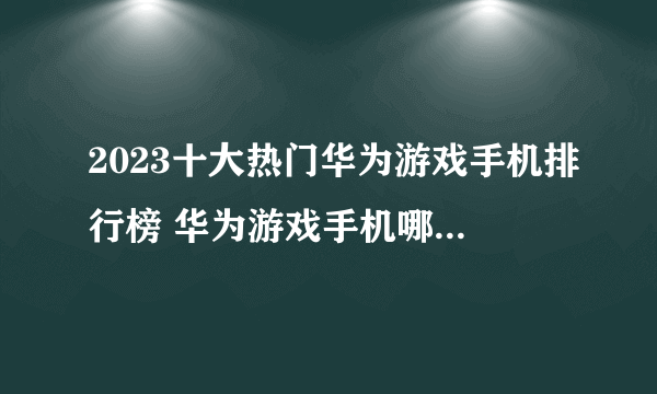 2023十大热门华为游戏手机排行榜 华为游戏手机哪款好【TOP榜】