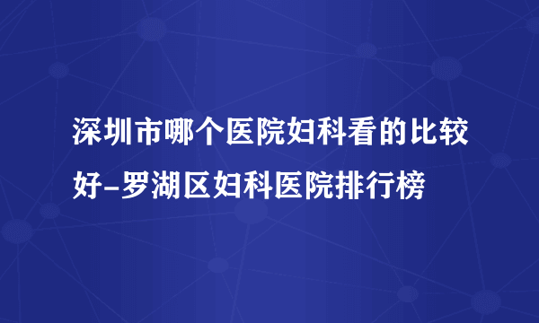 深圳市哪个医院妇科看的比较好-罗湖区妇科医院排行榜