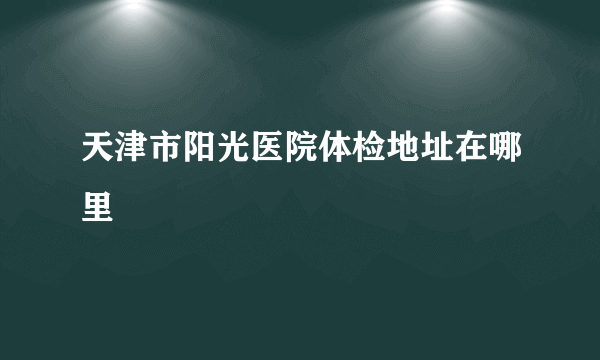 天津市阳光医院体检地址在哪里