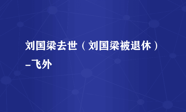 刘国梁去世（刘国梁被退休）-飞外