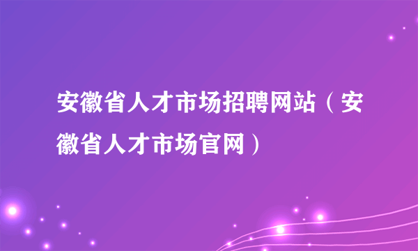 安徽省人才市场招聘网站（安徽省人才市场官网）