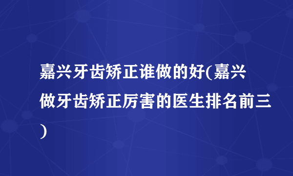 嘉兴牙齿矫正谁做的好(嘉兴做牙齿矫正厉害的医生排名前三)