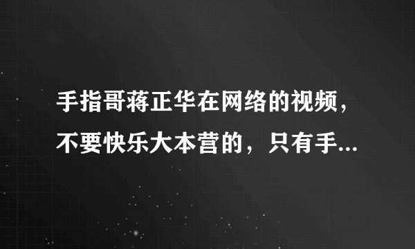 手指哥蒋正华在网络的视频，不要快乐大本营的，只有手指的那个最原始的版本。谢谢。贴个地址给我。