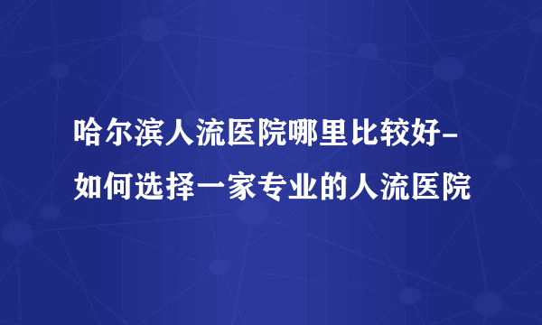 哈尔滨人流医院哪里比较好-如何选择一家专业的人流医院