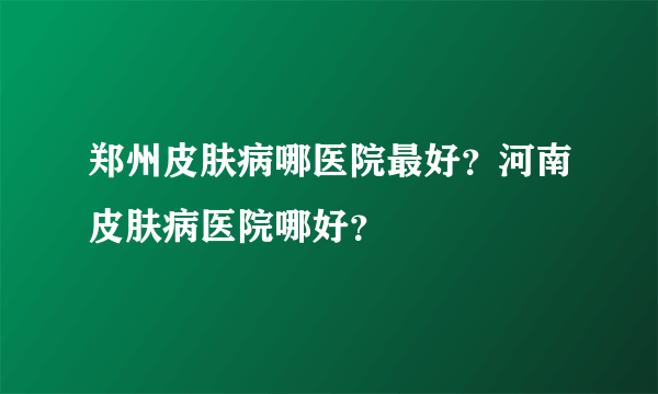 郑州皮肤病哪医院最好？河南皮肤病医院哪好？