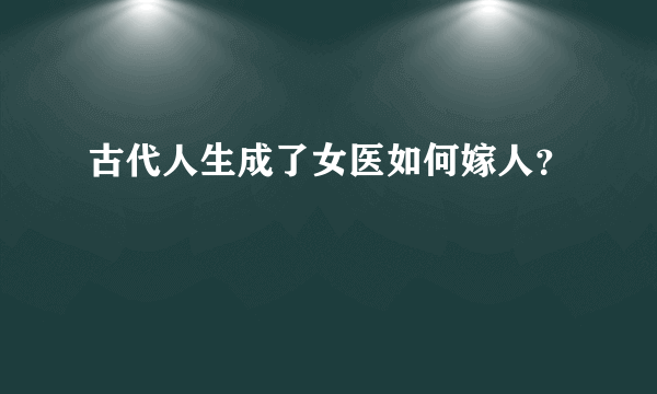 古代人生成了女医如何嫁人？