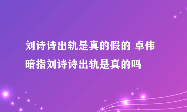 刘诗诗出轨是真的假的 卓伟暗指刘诗诗出轨是真的吗