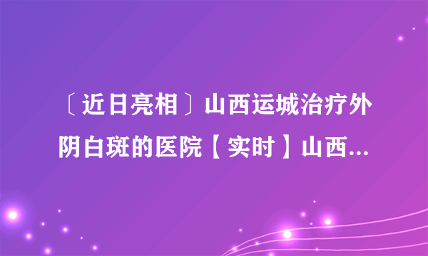 〔近日亮相〕山西运城治疗外阴白斑的医院【实时】山西外阴白斑医院排行