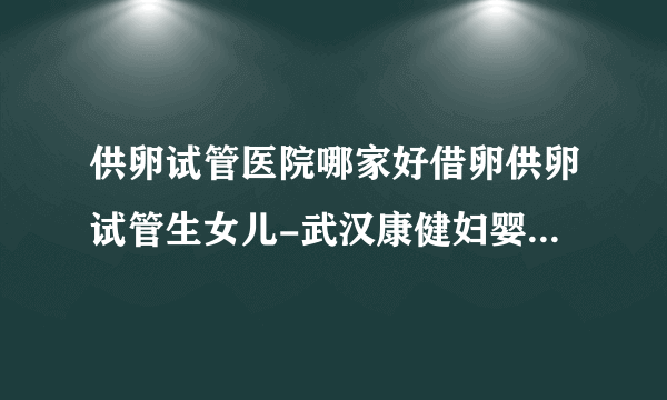 供卵试管医院哪家好借卵供卵试管生女儿-武汉康健妇婴医院2023年试管婴儿成功率评估（附真实成功案例）