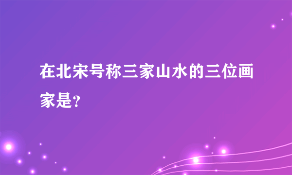 在北宋号称三家山水的三位画家是？