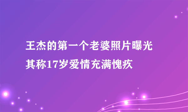 王杰的第一个老婆照片曝光 其称17岁爱情充满愧疚