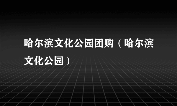 哈尔滨文化公园团购（哈尔滨文化公园）