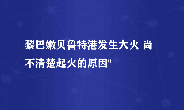 黎巴嫩贝鲁特港发生大火 尚不清楚起火的原因