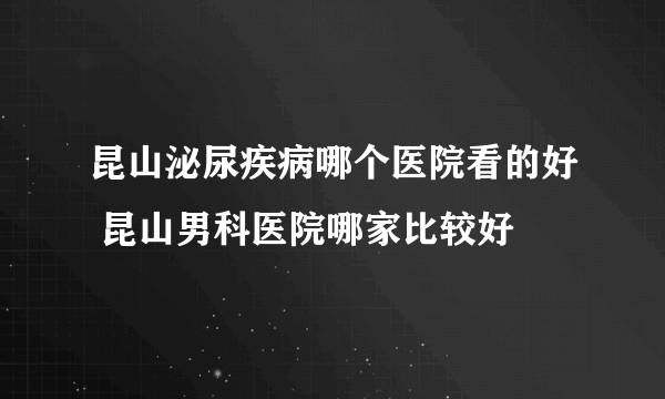 昆山泌尿疾病哪个医院看的好 昆山男科医院哪家比较好