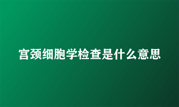 宫颈细胞学检查是什么意思