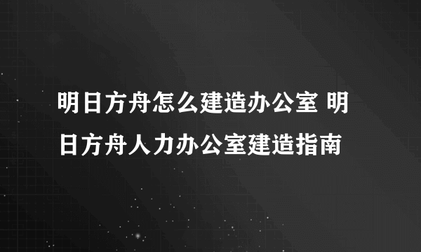 明日方舟怎么建造办公室 明日方舟人力办公室建造指南