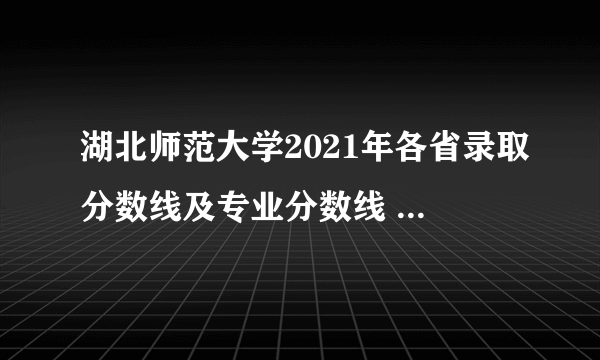 湖北师范大学2021年各省录取分数线及专业分数线 文理科最低位次是多少